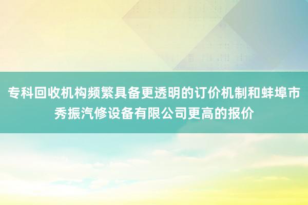 专科回收机构频繁具备更透明的订价机制和蚌埠市秀振汽修设备有限公司更高的报价