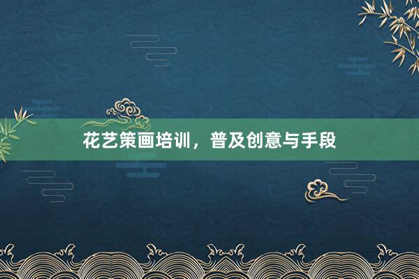 花艺策画培训,普及创意与手段