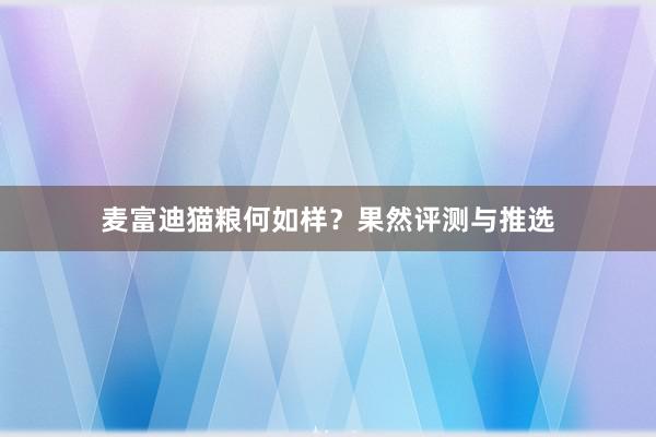 麦富迪猫粮何如样？果然评测与推选